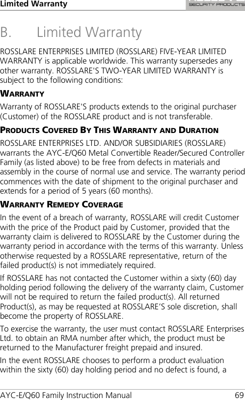 Limited Warranty AYC-E/Q60 Family Instruction Manual 69 B. Limited Warranty ROSSLARE ENTERPRISES LIMITED (ROSSLARE) FIVE-YEAR LIMITED WARRANTY is applicable worldwide. This warranty supersedes any other warranty. ROSSLARE&apos;S TWO-YEAR LIMITED WARRANTY is subject to the following conditions: WARRANTY Warranty of ROSSLARE&apos;S products extends to the original purchaser (Customer) of the ROSSLARE product and is not transferable. PRODUCTS COVERED BY THIS WARRANTY AND DURATION ROSSLARE ENTERPRISES LTD. AND/OR SUBSIDIARIES (ROSSLARE) warrants the AYC-E/Q60 Metal Convertible Reader/Secured Controller Family (as listed above) to be free from defects in materials and assembly in the course of normal use and service. The warranty period commences with the date of shipment to the original purchaser and extends for a period of 5 years (60 months). WARRANTY REMEDY COVERAGE In the event of a breach of warranty, ROSSLARE will credit Customer with the price of the Product paid by Customer, provided that the warranty claim is delivered to ROSSLARE by the Customer during the warranty period in accordance with the terms of this warranty. Unless otherwise requested by a ROSSLARE representative, return of the failed product(s) is not immediately required. If ROSSLARE has not contacted the Customer within a sixty (60) day holding period following the delivery of the warranty claim, Customer will not be required to return the failed product(s). All returned Product(s), as may be requested at ROSSLARE’S sole discretion, shall become the property of ROSSLARE. To exercise the warranty, the user must contact ROSSLARE Enterprises Ltd. to obtain an RMA number after which, the product must be returned to the Manufacturer freight prepaid and insured. In the event ROSSLARE chooses to perform a product evaluation within the sixty (60) day holding period and no defect is found, a 