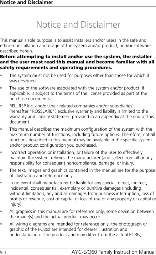 Notice and Disclaimer viii AYC-E/Q60 Family Instruction Manual Notice and Disclaimer This manual’s sole purpose is to assist installers and/or users in the safe and efficient installation and usage of the system and/or product, and/or software described herein. Before attempting to install and/or use the system, the installer and the user must read this manual and become familiar with all safety requirements and operating procedures.  The system must not be used for purposes other than those for which it was designed.  The use of the software associated with the system and/or product, if applicable, is subject to the terms of the license provided as part of the purchase documents.  REL, RSP Inc. and/or their related companies and/or subsidiaries’ (hereafter:&quot;ROSSLARE&quot;) exclusive warranty and liability is limited to the warranty and liability statement provided in an appendix at the end of this document.  This manual describes the maximum configuration of the system with the maximum number of functions, including future options. Therefore, not all functions described in this manual may be available in the specific system and/or product configuration you purchased.  Incorrect operation or installation, or failure of the user to effectively maintain the system, relieves the manufacturer (and seller) from all or any responsibility for consequent noncompliance, damage, or injury.  The text, images and graphics contained in the manual are for the purpose of illustration and reference only.  In no event shall manufacturer be liable for any special, direct, indirect, incidental, consequential, exemplary or punitive damages (including, without limitation, any and all damages from business interruption, loss of profits or revenue, cost of capital or loss of use of any property or capital or injury).  All graphics in this manual are for reference only, some deviation between the image(s) and the actual product may occur.  All wiring diagrams are intended for reference only, the photograph or graphic of the PCB(s) are intended for clearer illustration and understanding of the product and may differ from the actual PCB(s).