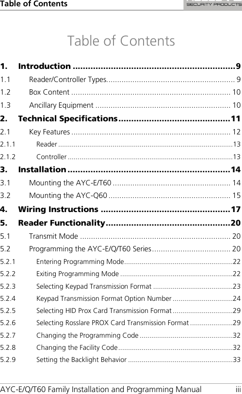 Table of Contents AYC-E/Q/T60 Family Installation and Programming Manual iii Table of Contents 1. Introduction ................................................................ 9 1.1 Reader/Controller Types........................................................... 9 1.2 Box Content ......................................................................... 10 1.3 Ancillary Equipment .............................................................. 10 2. Technical Specifications ............................................ 11 2.1 Key Features ......................................................................... 12 2.1.1 Reader .......................................................................................... 13 2.1.2 Controller ..................................................................................... 13 3. Installation ................................................................ 14 3.1 Mounting the AYC-E/T60 ...................................................... 14 3.2 Mounting the AYC-Q60 ........................................................ 15 4. Wiring Instructions ................................................... 17 5. Reader Functionality ................................................. 20 5.1 Transmit Mode ..................................................................... 20 5.2 Programming the AYC-E/Q/T60 Series .................................... 20 5.2.1 Entering Programming Mode ........................................................ 22 5.2.2 Exiting Programming Mode .......................................................... 22 5.2.3 Selecting Keypad Transmission Format ......................................... 23 5.2.4 Keypad Transmission Format Option Number ............................... 24 5.2.5 Selecting HID Prox Card Transmission Format ............................... 29 5.2.6 Selecting Rosslare PROX Card Transmission Format ...................... 29 5.2.7 Changing the Programming Code ................................................ 32 5.2.8 Changing the Facility Code ........................................................... 32 5.2.9 Setting the Backlight Behavior ...................................................... 33 