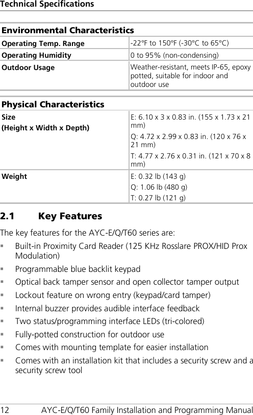 Technical Specifications 12 AYC-E/Q/T60 Family Installation and Programming Manual Environmental Characteristics Operating Temp. Range -22°F to 150°F (-30°C to 65°C) Operating Humidity 0 to 95% (non-condensing) Outdoor Usage Weather-resistant, meets IP-65, epoxy potted, suitable for indoor and outdoor use  Physical Characteristics Size (Height x Width x Depth) E: 6.10 x 3 x 0.83 in. (155 x 1.73 x 21 mm) Q: 4.72 x 2.99 x 0.83 in. (120 x 76 x 21 mm) T: 4.77 x 2.76 x 0.31 in. (121 x 70 x 8 mm) Weight E: 0.32 lb (143 g) Q: 1.06 lb (480 g) T: 0.27 lb (121 g) 2.1 Key Features The key features for the AYC-E/Q/T60 series are:  Built-in Proximity Card Reader (125 KHz Rosslare PROX/HID Prox Modulation)  Programmable blue backlit keypad  Optical back tamper sensor and open collector tamper output  Lockout feature on wrong entry (keypad/card tamper)  Internal buzzer provides audible interface feedback  Two status/programming interface LEDs (tri-colored)  Fully-potted construction for outdoor use  Comes with mounting template for easier installation  Comes with an installation kit that includes a security screw and a security screw tool 