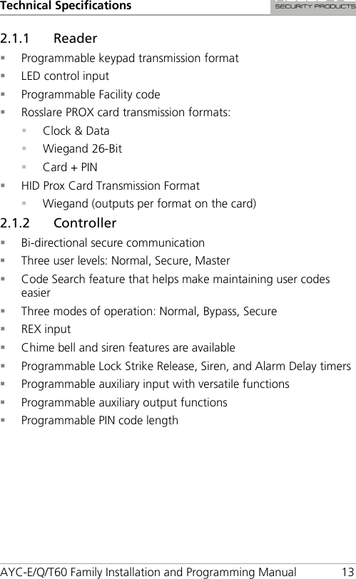 Technical Specifications AYC-E/Q/T60 Family Installation and Programming Manual 13 2.1.1 Reader  Programmable keypad transmission format  LED control input  Programmable Facility code  Rosslare PROX card transmission formats:  Clock &amp; Data  Wiegand 26-Bit  Card + PIN  HID Prox Card Transmission Format  Wiegand (outputs per format on the card) 2.1.2 Controller  Bi-directional secure communication  Three user levels: Normal, Secure, Master  Code Search feature that helps make maintaining user codes easier  Three modes of operation: Normal, Bypass, Secure  REX input  Chime bell and siren features are available  Programmable Lock Strike Release, Siren, and Alarm Delay timers  Programmable auxiliary input with versatile functions  Programmable auxiliary output functions  Programmable PIN code length