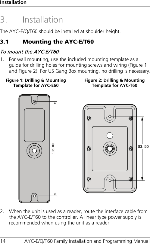 Installation 14 AYC-E/Q/T60 Family Installation and Programming Manual 3. Installation The AYC-E/Q/T60 should be installed at shoulder height. 3.1 Mounting the AYC-E/T60 To mount the AYC-E/T60: 1. For wall mounting, use the included mounting template as a guide for drilling holes for mounting screws and wiring (Figure 1 and Figure 2). For US Gang Box mounting, no drilling is necessary. Figure 1: Drilling &amp; Mounting Template for AYC-E60 Figure 2: Drilling &amp; Mounting Template for AYC-T60   2. When the unit is used as a reader, route the interface cable from the AYC-E/T60 to the controller. A linear type power supply is recommended when using the unit as a reader 