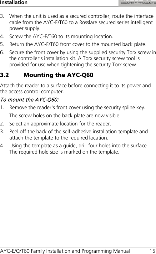Installation AYC-E/Q/T60 Family Installation and Programming Manual 15 3. When the unit is used as a secured controller, route the interface cable from the AYC-E/T60 to a Rosslare secured series intelligent power supply. 4. Screw the AYC-E/T60 to its mounting location. 5. Return the AYC-E/T60 front cover to the mounted back plate. 6. Secure the front cover by using the supplied security Torx screw in the controller’s installation kit. A Torx security screw tool is provided for use when tightening the security Torx screw. 3.2 Mounting the AYC-Q60 Attach the reader to a surface before connecting it to its power and the access control computer. To mount the AYC-Q60: 1. Remove the reader&apos;s front cover using the security spline key. The screw holes on the back plate are now visible. 2. Select an approximate location for the reader. 3. Peel off the back of the self-adhesive installation template and attach the template to the required location. 4. Using the template as a guide, drill four holes into the surface. The required hole size is marked on the template. 