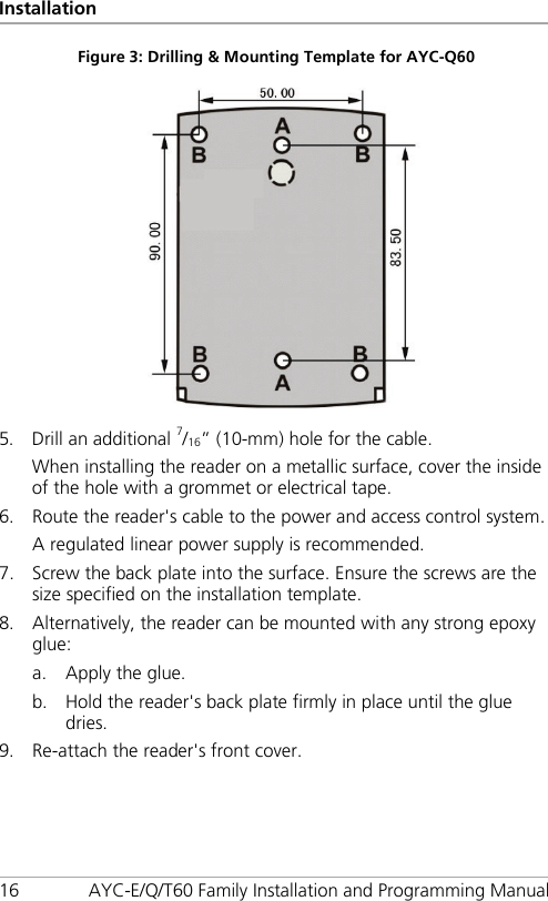 Installation 16 AYC-E/Q/T60 Family Installation and Programming Manual Figure 3: Drilling &amp; Mounting Template for AYC-Q60    5. Drill an additional 7/16” (10-mm) hole for the cable. When installing the reader on a metallic surface, cover the inside of the hole with a grommet or electrical tape. 6. Route the reader&apos;s cable to the power and access control system. A regulated linear power supply is recommended. 7. Screw the back plate into the surface. Ensure the screws are the size specified on the installation template. 8. Alternatively, the reader can be mounted with any strong epoxy glue: a. Apply the glue. b. Hold the reader&apos;s back plate firmly in place until the glue dries. 9. Re-attach the reader&apos;s front cover. 