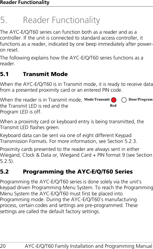 Reader Functionality 20 AYC-E/Q/T60 Family Installation and Programming Manual 5. Reader Functionality The AYC-E/Q/T60 series can function both as a reader and as a controller. If the unit is connected to standard access controller, it functions as a reader, indicated by one beep immediately after power-on reset. The following explains how the AYC-E/Q/T60 series functions as a reader. 5.1 Transmit Mode When the AYC-E/Q/T60 is in Transmit mode, it is ready to receive data from a presented proximity card or an entered PIN code. When the reader is in Transmit mode, the Transmit LED is red and the Program LED is off.  When a proximity card or keyboard entry is being transmitted, the Transmit LED flashes green. Keyboard data can be sent via one of eight different Keypad Transmission Formats. For more information, see Section  5.2.3. Proximity cards presented to the reader are always sent in either Wiegand, Clock &amp; Data or, Wiegand Card + PIN format 9 (see Section  5.2.5). 5.2 Programming the AYC-E/Q/T60 Series Programming the AYC-E/Q/T60 series is done solely via the unit&apos;s keypad driven Programming Menu System. To reach the Programming Menu System the AYC-E/Q/T60 must first be placed into Programming mode. During the AYC-E/Q/T60’s manufacturing process, certain codes and settings are pre-programmed. These settings are called the default factory settings. Mode/Transmit Door/Program Red  