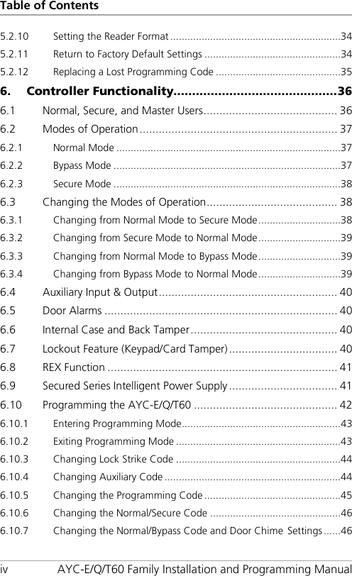 Table of Contents iv AYC-E/Q/T60 Family Installation and Programming Manual 5.2.10 Setting the Reader Format ............................................................ 34 5.2.11 Return to Factory Default Settings ................................................ 34 5.2.12 Replacing a Lost Programming Code ............................................ 35 6. Controller Functionality............................................ 36 6.1 Normal, Secure, and Master Users .......................................... 36 6.2 Modes of Operation .............................................................. 37 6.2.1 Normal Mode ............................................................................... 37 6.2.2 Bypass Mode ................................................................................ 37 6.2.3 Secure Mode ................................................................................ 38 6.3 Changing the Modes of Operation ......................................... 38 6.3.1 Changing from Normal Mode to Secure Mode ............................. 38 6.3.2 Changing from Secure Mode to Normal Mode ............................. 39 6.3.3 Changing from Normal Mode to Bypass Mode ............................. 39 6.3.4 Changing from Bypass Mode to Normal Mode ............................. 39 6.4 Auxiliary Input &amp; Output ........................................................ 40 6.5 Door Alarms ......................................................................... 40 6.6 Internal Case and Back Tamper .............................................. 40 6.7 Lockout Feature (Keypad/Card Tamper) .................................. 40 6.8 REX Function ........................................................................ 41 6.9 Secured Series Intelligent Power Supply .................................. 41 6.10 Programming the AYC-E/Q/T60 ............................................. 42 6.10.1 Entering Programming Mode ........................................................ 43 6.10.2 Exiting Programming Mode .......................................................... 43 6.10.3 Changing Lock Strike Code .......................................................... 44 6.10.4 Changing Auxiliary Code .............................................................. 44 6.10.5 Changing the Programming Code ................................................ 45 6.10.6 Changing the Normal/Secure Code .............................................. 46 6.10.7 Changing the Normal/Bypass Code and Door Chime Settings ...... 46 