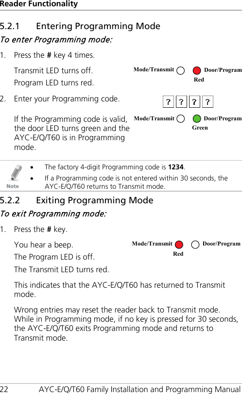 Reader Functionality 22 AYC-E/Q/T60 Family Installation and Programming Manual 5.2.1 Entering Programming Mode To enter Programming mode: 1. Press the # key 4 times.  Transmit LED turns off. Program LED turns red.  2. Enter your Programming code.   If the Programming code is valid, the door LED turns green and the AYC-E/Q/T60 is in Programming mode.    • The factory 4-digit Programming code is 1234. • If a Programming code is not entered within 30 seconds, the AYC-E/Q/T60 returns to Transmit mode. 5.2.2 Exiting Programming Mode To exit Programming mode: 1. Press the # key.  You hear a beep. The Program LED is off. The Transmit LED turns red.  This indicates that the AYC-E/Q/T60 has returned to Transmit mode. Wrong entries may reset the reader back to Transmit mode. While in Programming mode, if no key is pressed for 30 seconds, the AYC-E/Q/T60 exits Programming mode and returns to Transmit mode. Mode/Transmit Door/Program Red  Mode/Transmit Door/Program  Green Mode/Transmit Door/Program Red 