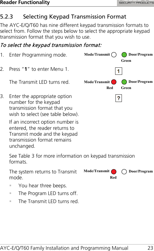 Reader Functionality AYC-E/Q/T60 Family Installation and Programming Manual 23 5.2.3 Selecting Keypad Transmission Format The AYC-E/Q/T60 has nine different keypad transmission formats to select from. Follow the steps below to select the appropriate keypad transmission format that you wish to use. To select the keypad transmission format: 1. Enter Programming mode.  2. Press “1” to enter Menu 1.  The Transmit LED turns red.  3. Enter the appropriate option number for the keypad transmission format that you wish to select (see table below). If an incorrect option number is entered, the reader returns to Transmit mode and the keypad transmission format remains unchanged.  See Table 3 for more information on keypad transmission formats. The system returns to Transmit mode.  You hear three beeps.  The Program LED turns off.  The Transmit LED turns red.   Mode/Transmit Door/Program  Green Mode/Transmit Door/Program Red Green Mode/Transmit Door/Program Red  