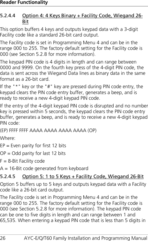 Reader Functionality 26 AYC-E/Q/T60 Family Installation and Programming Manual 5.2.4.4 Option 4: 4 Keys Binary + Facility Code, Wiegand 26-Bit This option buffers 4 keys and outputs keypad data with a 3-digit Facility code like a standard 26-bit card output. The Facility code is set in Programming Menu 4 and can be in the range 000 to 255. The factory default setting for the Facility code is 000 (see Section  5.2.8 for more information). The keypad PIN code is 4 digits in length and can range between 0000 and 9999. On the fourth key press of the 4-digit PIN code, the data is sent across the Wiegand Data lines as binary data in the same format as a 26-bit card. If the &quot;*&quot; key or the &quot;#&quot; key are pressed during PIN code entry, the keypad clears the PIN code entry buffer, generates a beep, and is ready to receive a new 4-digit keypad PIN code. If the entry of the 4-digit keypad PIN code is disrupted and no number key is pressed within 5 seconds, the keypad clears the PIN code entry buffer, generates a beep, and is ready to receive a new 4-digit keypad PIN code: (EP) FFFF FFFF AAAA AAAA AAAA AAAA (OP) Where: EP = Even parity for first 12 bits OP = Odd parity for last 12 bits F = 8-Bit Facility code A = 16-Bit code generated from keyboard 5.2.4.5 Option 5: 1 to 5 Keys + Facility Code, Wiegand 26-Bit Option 5 buffers up to 5 keys and outputs keypad data with a Facility code like a 26-bit card output. The Facility code is set in Programming Menu 4 and can be in the range 000 to 255. The factory default setting for the Facility code is 000 (see Section  5.2.8 for more information). The keypad PIN code can be one to five digits in length and can range between 1 and 65,535. When entering a keypad PIN code that is less than 5 digits in 