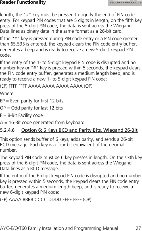 Reader Functionality AYC-E/Q/T60 Family Installation and Programming Manual 27 length, the &quot;#&quot; key must be pressed to signify the end of PIN code entry. For keypad PIN codes that are 5 digits in length, on the fifth key press of the 5-digit PIN code, the data is sent across the Wiegand Data lines as binary data in the same format as a 26-bit card. If the &quot;*&quot; key is pressed during PIN code entry or a PIN code greater than 65,535 is entered, the keypad clears the PIN code entry buffer, generates a beep and is ready to receive a new 5-digit keypad PIN code. If the entry of the 1- to 5-digit keypad PIN code is disrupted and no number key or &quot;#&quot; key is pressed within 5 seconds, the keypad clears the PIN code entry buffer, generates a medium length beep, and is ready to receive a new 1- to 5-digit keypad PIN code: (EP) FFFF FFFF AAAA AAAA AAAA AAAA (OP) Where: EP = Even parity for first 12 bits OP = Odd parity for last 12 bits F = 8-Bit Facility code A = 16-Bit code generated from keyboard 5.2.4.6 Option 6: 6 Keys BCD and Parity Bits, Wiegand 26-Bit This option sends buffer of 6 keys, adds parity, and sends a 26-bit BCD message. Each key is a four bit equivalent of the decimal number. The keypad PIN code must be 6 key presses in length. On the sixth key press of the 6-digit PIN code, the data is sent across the Wiegand Data lines as a BCD message. If the entry of the 6-digit keypad PIN code is disrupted and no number key is pressed within 5 seconds, the keypad clears the PIN code entry buffer, generates a medium length beep, and is ready to receive a new 6-digit keypad PIN code: (EP) AAAA BBBB CCCC DDDD EEEE FFFF (OP) 