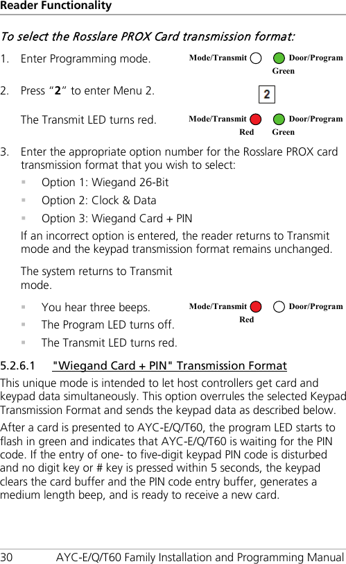 Reader Functionality 30 AYC-E/Q/T60 Family Installation and Programming Manual To select the Rosslare PROX Card transmission format: 1. Enter Programming mode.  2. Press “2” to enter Menu 2.  The Transmit LED turns red.  3. Enter the appropriate option number for the Rosslare PROX card transmission format that you wish to select:  Option 1: Wiegand 26-Bit  Option 2: Clock &amp; Data  Option 3: Wiegand Card + PIN If an incorrect option is entered, the reader returns to Transmit mode and the keypad transmission format remains unchanged. The system returns to Transmit mode.   You hear three beeps.  The Program LED turns off.  The Transmit LED turns red.  5.2.6.1 &quot;Wiegand Card + PIN&quot; Transmission Format This unique mode is intended to let host controllers get card and keypad data simultaneously. This option overrules the selected Keypad Transmission Format and sends the keypad data as described below. After a card is presented to AYC-E/Q/T60, the program LED starts to flash in green and indicates that AYC-E/Q/T60 is waiting for the PIN code. If the entry of one- to five-digit keypad PIN code is disturbed and no digit key or # key is pressed within 5 seconds, the keypad clears the card buffer and the PIN code entry buffer, generates a medium length beep, and is ready to receive a new card. Mode/Transmit Door/Program  Green Mode/Transmit Door/Program Red Green  Mode/Transmit Door/Program Red  