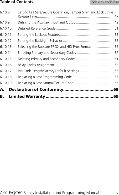 Table of Contents AYC-E/Q/T60 Family Installation and Programming Manual  v 6.10.8 Setting Fail Safe/Secure Operation, Tamper Siren and Lock Strike Release Time ................................................................................. 47 6.10.9 Defining the Auxiliary Input and Output ....................................... 49 6.10.10 Detailed Reference Guide ............................................................. 51 6.10.11 Setting the Lockout Feature .......................................................... 55 6.10.12 Setting the Backlight Behavior ...................................................... 56 6.10.13 Selecting the Rosslare PROX and HID Prox Format ........................ 56 6.10.14 Enrolling Primary and Secondary Codes ........................................ 57 6.10.15 Deleting Primary and Secondary Codes ......................................... 61 6.10.16 Relay Codes Assignment ............................................................... 63 6.10.17 PIN Code Length/Factory Default Settings ..................................... 66 6.10.18 Replacing a Lost Programming Code ............................................ 67 6.10.19 Replacing a Lost Normal/Secure Code ........................................... 67 A. Declaration of Conformity........................................ 68 B. Limited Warranty ...................................................... 69 