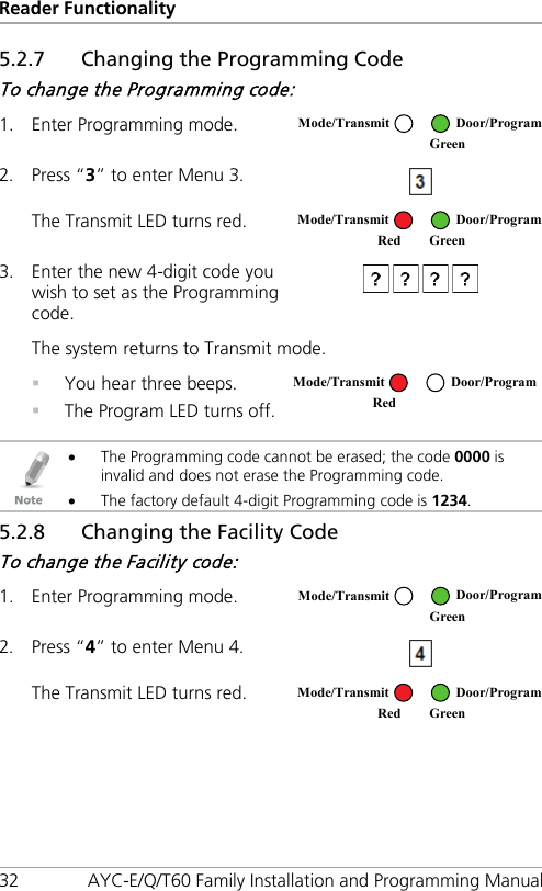 Reader Functionality 32 AYC-E/Q/T60 Family Installation and Programming Manual 5.2.7 Changing the Programming Code To change the Programming code: 1. Enter Programming mode.  2. Press “3” to enter Menu 3.  The Transmit LED turns red.  3. Enter the new 4-digit code you wish to set as the Programming code.  The system returns to Transmit mode.  You hear three beeps.  The Program LED turns off.    • The Programming code cannot be erased; the code 0000 is invalid and does not erase the Programming code. • The factory default 4-digit Programming code is 1234. 5.2.8 Changing the Facility Code To change the Facility code: 1. Enter Programming mode.  2. Press “4” to enter Menu 4.  The Transmit LED turns red.  Mode/Transmit Door/Program  Green Mode/Transmit Door/Program Red Green  Mode/Transmit Door/Program Red  Mode/Transmit Door/Program  Green Mode/Transmit Door/Program Red Green 