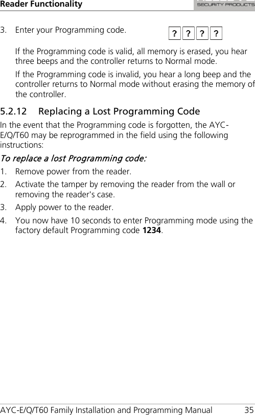 Reader Functionality AYC-E/Q/T60 Family Installation and Programming Manual 35 3. Enter your Programming code.  If the Programming code is valid, all memory is erased, you hear three beeps and the controller returns to Normal mode. If the Programming code is invalid, you hear a long beep and the controller returns to Normal mode without erasing the memory of the controller. 5.2.12 Replacing a Lost Programming Code In the event that the Programming code is forgotten, the AYC-E/Q/T60 may be reprogrammed in the field using the following instructions: To replace a lost Programming code: 1. Remove power from the reader. 2. Activate the tamper by removing the reader from the wall or removing the reader&apos;s case. 3. Apply power to the reader. 4. You now have 10 seconds to enter Programming mode using the factory default Programming code 1234. 