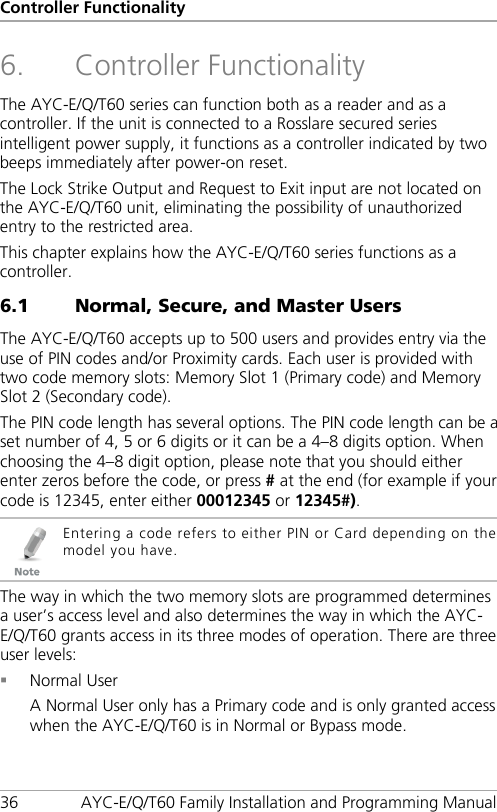 Controller Functionality 36 AYC-E/Q/T60 Family Installation and Programming Manual 6. Controller Functionality The AYC-E/Q/T60 series can function both as a reader and as a controller. If the unit is connected to a Rosslare secured series intelligent power supply, it functions as a controller indicated by two beeps immediately after power-on reset. The Lock Strike Output and Request to Exit input are not located on the AYC-E/Q/T60 unit, eliminating the possibility of unauthorized entry to the restricted area. This chapter explains how the AYC-E/Q/T60 series functions as a controller. 6.1 Normal, Secure, and Master Users The AYC-E/Q/T60 accepts up to 500 users and provides entry via the use of PIN codes and/or Proximity cards. Each user is provided with two code memory slots: Memory Slot 1 (Primary code) and Memory Slot 2 (Secondary code). The PIN code length has several options. The PIN code length can be a set number of 4, 5 or 6 digits or it can be a 4–8 digits option. When choosing the 4–8 digit option, please note that you should either enter zeros before the code, or press # at the end (for example if your code is 12345, enter either 00012345 or 12345#).  Entering a code refers to either PIN or Card depending on the model you have. The way in which the two memory slots are programmed determines a user’s access level and also determines the way in which the AYC-E/Q/T60 grants access in its three modes of operation. There are three user levels:  Normal User A Normal User only has a Primary code and is only granted access when the AYC-E/Q/T60 is in Normal or Bypass mode. 