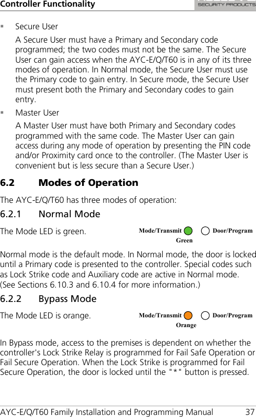 Controller Functionality AYC-E/Q/T60 Family Installation and Programming Manual 37  Secure User A Secure User must have a Primary and Secondary code programmed; the two codes must not be the same. The Secure User can gain access when the AYC-E/Q/T60 is in any of its three modes of operation. In Normal mode, the Secure User must use the Primary code to gain entry. In Secure mode, the Secure User must present both the Primary and Secondary codes to gain entry.  Master User A Master User must have both Primary and Secondary codes programmed with the same code. The Master User can gain access during any mode of operation by presenting the PIN code and/or Proximity card once to the controller. (The Master User is convenient but is less secure than a Secure User.) 6.2 Modes of Operation The AYC-E/Q/T60 has three modes of operation: 6.2.1 Normal Mode The Mode LED is green.  Normal mode is the default mode. In Normal mode, the door is locked until a Primary code is presented to the controller. Special codes such as Lock Strike code and Auxiliary code are active in Normal mode. (See Sections  6.10.3 and  6.10.4 for more information.) 6.2.2 Bypass Mode The Mode LED is orange.  In Bypass mode, access to the premises is dependent on whether the controller&apos;s Lock Strike Relay is programmed for Fail Safe Operation or Fail Secure Operation. When the Lock Strike is programmed for Fail Secure Operation, the door is locked until the &quot;*&quot; button is pressed.  Mode/Transmit Door/Program Green   Mode/Transmit Door/Program Orange  