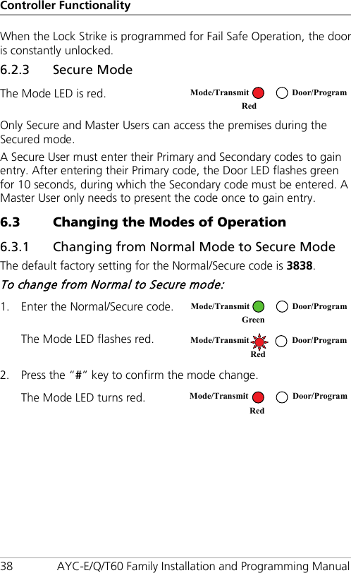 Controller Functionality 38 AYC-E/Q/T60 Family Installation and Programming Manual When the Lock Strike is programmed for Fail Safe Operation, the door is constantly unlocked. 6.2.3 Secure Mode The Mode LED is red.  Only Secure and Master Users can access the premises during the Secured mode. A Secure User must enter their Primary and Secondary codes to gain entry. After entering their Primary code, the Door LED flashes green for 10 seconds, during which the Secondary code must be entered. A Master User only needs to present the code once to gain entry. 6.3 Changing the Modes of Operation 6.3.1 Changing from Normal Mode to Secure Mode The default factory setting for the Normal/Secure code is 3838. To change from Normal to Secure mode: 1. Enter the Normal/Secure code.  The Mode LED flashes red.  2. Press the “#” key to confirm the mode change. The Mode LED turns red.   Mode/Transmit Door/Program Red   Mode/Transmit Door/Program Green   Mode/Transmit Door/Program   Red  Mode/Transmit Door/Program Red  
