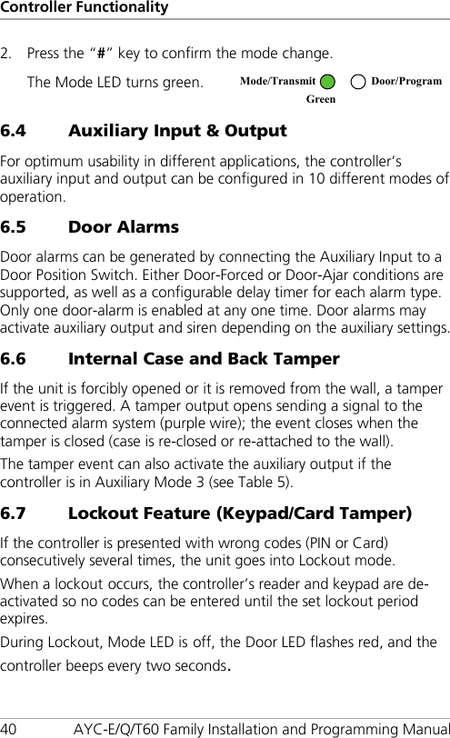 Controller Functionality 40 AYC-E/Q/T60 Family Installation and Programming Manual 2. Press the “#” key to confirm the mode change. The Mode LED turns green.  6.4 Auxiliary Input &amp; Output For optimum usability in different applications, the controller’s auxiliary input and output can be configured in 10 different modes of operation. 6.5 Door Alarms Door alarms can be generated by connecting the Auxiliary Input to a Door Position Switch. Either Door-Forced or Door-Ajar conditions are supported, as well as a configurable delay timer for each alarm type. Only one door-alarm is enabled at any one time. Door alarms may activate auxiliary output and siren depending on the auxiliary settings. 6.6 Internal Case and Back Tamper If the unit is forcibly opened or it is removed from the wall, a tamper event is triggered. A tamper output opens sending a signal to the connected alarm system (purple wire); the event closes when the tamper is closed (case is re-closed or re-attached to the wall). The tamper event can also activate the auxiliary output if the controller is in Auxiliary Mode 3 (see Table 5). 6.7 Lockout Feature (Keypad/Card Tamper) If the controller is presented with wrong codes (PIN or Card) consecutively several times, the unit goes into Lockout mode. When a lockout occurs, the controller’s reader and keypad are de-activated so no codes can be entered until the set lockout period expires. During Lockout, Mode LED is off, the Door LED flashes red, and the controller beeps every two seconds.  Mode/Transmit Door/Program Green  