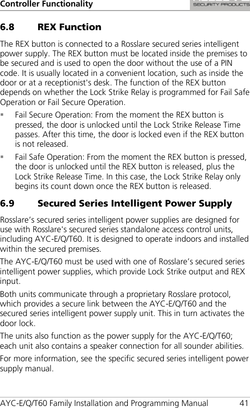 Controller Functionality AYC-E/Q/T60 Family Installation and Programming Manual 41 6.8 REX Function The REX button is connected to a Rosslare secured series intelligent power supply. The REX button must be located inside the premises to be secured and is used to open the door without the use of a PIN code. It is usually located in a convenient location, such as inside the door or at a receptionist&apos;s desk. The function of the REX button depends on whether the Lock Strike Relay is programmed for Fail Safe Operation or Fail Secure Operation.  Fail Secure Operation: From the moment the REX button is pressed, the door is unlocked until the Lock Strike Release Time passes. After this time, the door is locked even if the REX button is not released.  Fail Safe Operation: From the moment the REX button is pressed, the door is unlocked until the REX button is released, plus the Lock Strike Release Time. In this case, the Lock Strike Relay only begins its count down once the REX button is released. 6.9 Secured Series Intelligent Power Supply Rosslare’s secured series intelligent power supplies are designed for use with Rosslare&apos;s secured series standalone access control units, including AYC-E/Q/T60. It is designed to operate indoors and installed within the secured premises. The AYC-E/Q/T60 must be used with one of Rosslare’s secured series intelligent power supplies, which provide Lock Strike output and REX input. Both units communicate through a proprietary Rosslare protocol, which provides a secure link between the AYC-E/Q/T60 and the secured series intelligent power supply unit. This in turn activates the door lock. The units also function as the power supply for the AYC-E/Q/T60; each unit also contains a speaker connection for all sounder abilities. For more information, see the specific secured series intelligent power supply manual. 