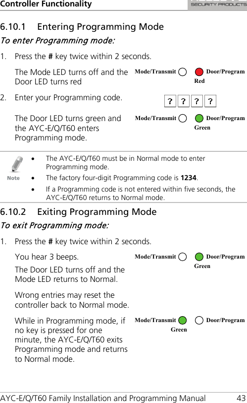 Controller Functionality AYC-E/Q/T60 Family Installation and Programming Manual 43 6.10.1 Entering Programming Mode To enter Programming mode: 1. Press the # key twice within 2 seconds. The Mode LED turns off and the Door LED turns red  2. Enter your Programming code.  The Door LED turns green and the AYC-E/Q/T60 enters Programming mode.    • The AYC-E/Q/T60 must be in Normal mode to enter Programming mode. • The factory four-digit Programming code is 1234. • If a Programming code is not entered within five seconds, the AYC-E/Q/T60 returns to Normal mode. 6.10.2 Exiting Programming Mode To exit Programming mode: 1. Press the # key twice within 2 seconds. You hear 3 beeps. The Door LED turns off and the Mode LED returns to Normal.  Wrong entries may reset the controller back to Normal mode.  While in Programming mode, if no key is pressed for one minute, the AYC-E/Q/T60 exits Programming mode and returns to Normal mode.   Mode/Transmit Door/Program  Red Mode/Transmit Door/Program  Green  Mode/Transmit Door/Program  Green  Mode/Transmit Door/Program Green  