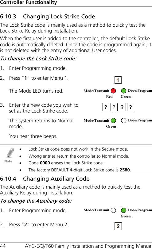 Controller Functionality 44 AYC-E/Q/T60 Family Installation and Programming Manual 6.10.3 Changing Lock Strike Code The Lock Strike code is mainly used as a method to quickly test the Lock Strike Relay during installation. When the first user is added to the controller, the default Lock Strike code is automatically deleted. Once the code is programmed again, it is not deleted with the entry of additional User codes. To change the Lock Strike code: 1. Enter Programming mode.   2. Press “1” to enter Menu 1.  The Mode LED turns red.  3. Enter the new code you wish to set as the Lock Strike code.  The system returns to Normal mode.  You hear three beeps.     • Lock Strike code does not work in the Secure mode. • Wrong entries return the controller to Normal mode. • Code 0000 erases the Lock Strike code. • The factory DEFAULT 4-digit Lock Strike code is 2580. 6.10.4 Changing Auxiliary Code The Auxiliary code is mainly used as a method to quickly test the Auxiliary Relay during installation. To change the Auxiliary code: 1. Enter Programming mode.  2. Press “2” to enter Menu 2.  Mode/Transmit Door/Program Red Green  Mode/Transmit Door/Program Green   Mode/Transmit Door/Program  Green 