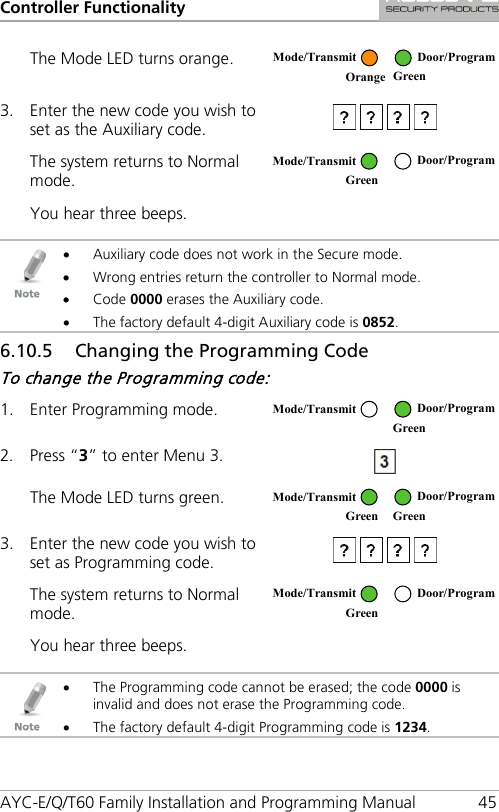 Controller Functionality AYC-E/Q/T60 Family Installation and Programming Manual 45 The Mode LED turns orange.  3. Enter the new code you wish to set as the Auxiliary code.  The system returns to Normal mode.  You hear three beeps.     • Auxiliary code does not work in the Secure mode. • Wrong entries return the controller to Normal mode. • Code 0000 erases the Auxiliary code. • The factory default 4-digit Auxiliary code is 0852. 6.10.5 Changing the Programming Code To change the Programming code: 1. Enter Programming mode.  2. Press “3” to enter Menu 3.  The Mode LED turns green.  3. Enter the new code you wish to set as Programming code.  The system returns to Normal mode.  You hear three beeps.     • The Programming code cannot be erased; the code 0000 is invalid and does not erase the Programming code. • The factory default 4-digit Programming code is 1234.  Mode/Transmit Door/Program Orange Green  Mode/Transmit Door/Program Green   Mode/Transmit Door/Program  Green  Mode/Transmit Door/Program Green Green  Mode/Transmit Door/Program Green  
