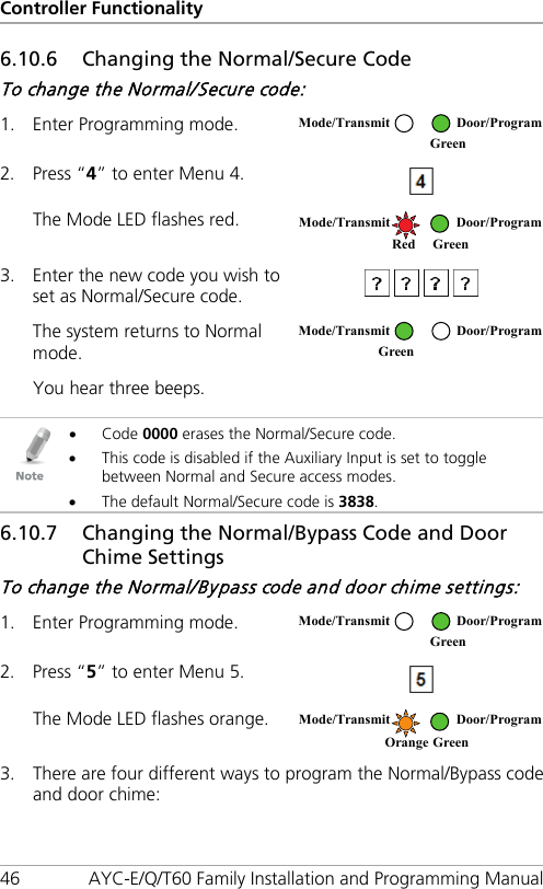 Controller Functionality 46 AYC-E/Q/T60 Family Installation and Programming Manual 6.10.6 Changing the Normal/Secure Code To change the Normal/Secure code: 1. Enter Programming mode.  2. Press “4” to enter Menu 4.  The Mode LED flashes red.  3. Enter the new code you wish to set as Normal/Secure code.  The system returns to Normal mode.  You hear three beeps.     • Code 0000 erases the Normal/Secure code. • This code is disabled if the Auxiliary Input is set to toggle between Normal and Secure access modes. • The default Normal/Secure code is 3838. 6.10.7 51BChanging the Normal/Bypass Code and Door Chime Settings To change the Normal/Bypass code and door chime settings: 1. Enter Programming mode.  2. Press “5” to enter Menu 5.  The Mode LED flashes orange.  3. There are four different ways to program the Normal/Bypass code and door chime:  Mode/Transmit Door/Program  Green  Mode/Transmit Door/Program   Red Green  Mode/Transmit Door/Program Green   Mode/Transmit Door/Program  Green  Mode/Transmit Door/Program Orange Green 