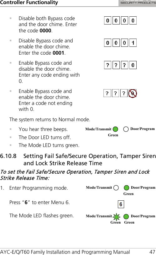 Controller Functionality AYC-E/Q/T60 Family Installation and Programming Manual 47  Disable both Bypass code and the door chime. Enter the code 0000.   Disable Bypass code and enable the door chime. Enter the code 0001.   Enable Bypass code and disable the door chime. Enter any code ending with 0.   Enable Bypass code and enable the door chime. Enter a code not ending with 0.  The system returns to Normal mode.  You hear three beeps.  The Door LED turns off.  The Mode LED turns green.  6.10.8 Setting Fail Safe/Secure Operation, Tamper Siren and Lock Strike Release Time To set the Fail Safe/Secure Operation, Tamper Siren and Lock Strike Release Time: 1. Enter Programming mode.  Press “6” to enter Menu 6.  The Mode LED flashes green.   Mode/Transmit Door/Program Green  Mode/Transmit Door/Program  Green  Mode/Transmit Door/Program Green Green 