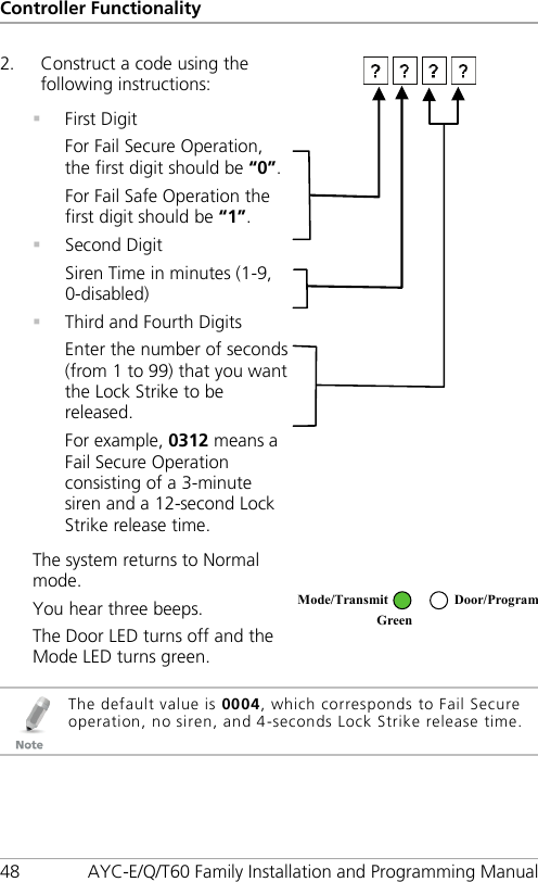 Controller Functionality 48 AYC-E/Q/T60 Family Installation and Programming Manual 2. Construct a code using the following instructions:   First Digit For Fail Secure Operation, the first digit should be “0”. For Fail Safe Operation the first digit should be “1”.  Second Digit Siren Time in minutes (1-9, 0-disabled)  Third and Fourth Digits Enter the number of seconds (from 1 to 99) that you want the Lock Strike to be released. For example, 0312 means a Fail Secure Operation consisting of a 3-minute siren and a 12-second Lock Strike release time.  The system returns to Normal mode. You hear three beeps. The Door LED turns off and the Mode LED turns green.    The default value is 0004, which corresponds to Fail Secure operation, no siren, and 4-seconds Lock Strike release time. Mode/Transmit Door/Program Green  