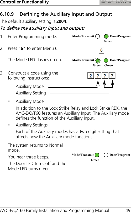 Controller Functionality AYC-E/Q/T60 Family Installation and Programming Manual 49 6.10.9 Defining the Auxiliary Input and Output The default auxiliary setting is 2004. To define the auxiliary input and output: 1. Enter Programming mode.  2. Press “6” to enter Menu 6.  The Mode LED flashes green.  3. Construct a code using the following instructions:  Auxiliary Mode Auxiliary Setting   Auxiliary Mode In addition to the Lock Strike Relay and Lock Strike REX, the AYC-E/Q/T60 features an Auxiliary Input. The Auxiliary mode defines the function of the Auxiliary Input.  Auxiliary Settings Each of the Auxiliary modes has a two digit setting that affects how the Auxiliary mode functions. The system returns to Normal mode. You hear three beeps. The Door LED turns off and the Mode LED turns green.   Mode/Transmit Door/Program  Green  Mode/Transmit Door/Program Green Green  Mode/Transmit Door/Program Green  