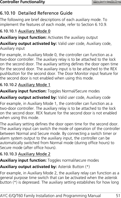 Controller Functionality AYC-E/Q/T60 Family Installation and Programming Manual 51 6.10.10 Detailed Reference Guide The following are brief descriptions of each auxiliary mode. To implement the features of each mode, refer to Section  6.10.9. 6.10.10.1 Auxiliary Mode 0 Auxiliary input function: Activates the auxiliary output Auxiliary output activated by: Valid user code, Auxiliary code, Auxiliary input For example, in Auxiliary Mode 0, the controller can function as a two-door controller. The auxiliary relay is to be attached to the lock on the second door. The auxiliary setting defines the door open time for the second door. The auxiliary input is to be attached to the REX pushbutton for the second door. The Door Monitor input feature for the second door is not enabled when using this mode. 6.10.10.2 Auxiliary Mode 1 Auxiliary input function: Toggles Normal/Secure modes Auxiliary output activated by: Valid user code, Auxiliary code For example, in Auxiliary Mode 1, the controller can function as a two-door controller. The auxiliary relay is to be attached to the lock on the second door. REX feature for the second door is not enabled when using this mode. The auxiliary setting defines the door open time for the second door. The auxiliary input can switch the mode of operation of the controller between Normal and Secure mode. By connecting a switch timer or alarm system output to the auxiliary input, the controller can be automatically switched from Normal mode (during office hours) to Secure mode (after office hours). 6.10.10.3 Auxiliary Mode 2 Auxiliary input function: Toggles normal/secure modes Auxiliary output activated by: Asterisk Button (*) For example, in Auxiliary Mode 2, the auxiliary relay can function as a general purpose time switch that can be activated when the asterisk button (*) is depressed. The auxiliary setting establishes for how long 
