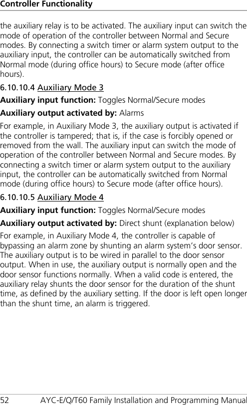 Controller Functionality 52 AYC-E/Q/T60 Family Installation and Programming Manual the auxiliary relay is to be activated. The auxiliary input can switch the mode of operation of the controller between Normal and Secure modes. By connecting a switch timer or alarm system output to the auxiliary input, the controller can be automatically switched from Normal mode (during office hours) to Secure mode (after office hours). 6.10.10.4 Auxiliary Mode 3 Auxiliary input function: Toggles Normal/Secure modes Auxiliary output activated by: Alarms For example, in Auxiliary Mode 3, the auxiliary output is activated if the controller is tampered; that is, if the case is forcibly opened or removed from the wall. The auxiliary input can switch the mode of operation of the controller between Normal and Secure modes. By connecting a switch timer or alarm system output to the auxiliary input, the controller can be automatically switched from Normal mode (during office hours) to Secure mode (after office hours). 6.10.10.5 Auxiliary Mode 4 Auxiliary input function: Toggles Normal/Secure modes Auxiliary output activated by: Direct shunt (explanation below) For example, in Auxiliary Mode 4, the controller is capable of bypassing an alarm zone by shunting an alarm system’s door sensor. The auxiliary output is to be wired in parallel to the door sensor output. When in use, the auxiliary output is normally open and the door sensor functions normally. When a valid code is entered, the auxiliary relay shunts the door sensor for the duration of the shunt time, as defined by the auxiliary setting. If the door is left open longer than the shunt time, an alarm is triggered. 