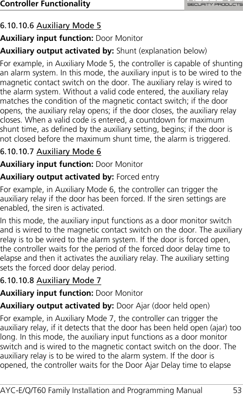 Controller Functionality AYC-E/Q/T60 Family Installation and Programming Manual 53 6.10.10.6 Auxiliary Mode 5 Auxiliary input function: Door Monitor Auxiliary output activated by: Shunt (explanation below) For example, in Auxiliary Mode 5, the controller is capable of shunting an alarm system. In this mode, the auxiliary input is to be wired to the magnetic contact switch on the door. The auxiliary relay is wired to the alarm system. Without a valid code entered, the auxiliary relay matches the condition of the magnetic contact switch; if the door opens, the auxiliary relay opens; if the door closes, the auxiliary relay closes. When a valid code is entered, a countdown for maximum shunt time, as defined by the auxiliary setting, begins; if the door is not closed before the maximum shunt time, the alarm is triggered. 6.10.10.7 Auxiliary Mode 6 Auxiliary input function: Door Monitor Auxiliary output activated by: Forced entry For example, in Auxiliary Mode 6, the controller can trigger the auxiliary relay if the door has been forced. If the siren settings are enabled, the siren is activated. In this mode, the auxiliary input functions as a door monitor switch and is wired to the magnetic contact switch on the door. The auxiliary relay is to be wired to the alarm system. If the door is forced open, the controller waits for the period of the forced door delay time to elapse and then it activates the auxiliary relay. The auxiliary setting sets the forced door delay period. 6.10.10.8 Auxiliary Mode 7 Auxiliary input function: Door Monitor Auxiliary output activated by: Door Ajar (door held open) For example, in Auxiliary Mode 7, the controller can trigger the auxiliary relay, if it detects that the door has been held open (ajar) too long. In this mode, the auxiliary input functions as a door monitor switch and is wired to the magnetic contact switch on the door. The auxiliary relay is to be wired to the alarm system. If the door is opened, the controller waits for the Door Ajar Delay time to elapse 