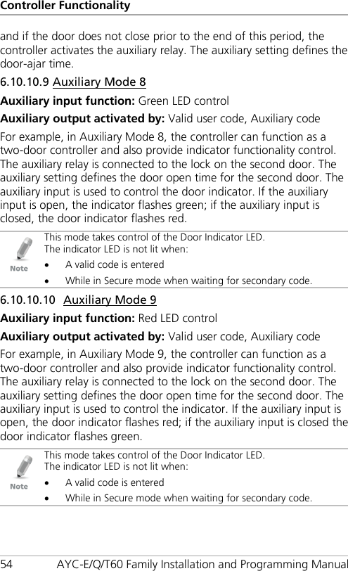 Controller Functionality 54 AYC-E/Q/T60 Family Installation and Programming Manual and if the door does not close prior to the end of this period, the controller activates the auxiliary relay. The auxiliary setting defines the door-ajar time. 6.10.10.9 Auxiliary Mode 8 Auxiliary input function: Green LED control Auxiliary output activated by: Valid user code, Auxiliary code For example, in Auxiliary Mode 8, the controller can function as a two-door controller and also provide indicator functionality control. The auxiliary relay is connected to the lock on the second door. The auxiliary setting defines the door open time for the second door. The auxiliary input is used to control the door indicator. If the auxiliary input is open, the indicator flashes green; if the auxiliary input is closed, the door indicator flashes red.  This mode takes control of the Door Indicator LED. The indicator LED is not lit when: • A valid code is entered • While in Secure mode when waiting for secondary code. 6.10.10.10 Auxiliary Mode 9 Auxiliary input function: Red LED control Auxiliary output activated by: Valid user code, Auxiliary code For example, in Auxiliary Mode 9, the controller can function as a two-door controller and also provide indicator functionality control. The auxiliary relay is connected to the lock on the second door. The auxiliary setting defines the door open time for the second door. The auxiliary input is used to control the indicator. If the auxiliary input is open, the door indicator flashes red; if the auxiliary input is closed the door indicator flashes green.  This mode takes control of the Door Indicator LED. The indicator LED is not lit when: • A valid code is entered • While in Secure mode when waiting for secondary code. 