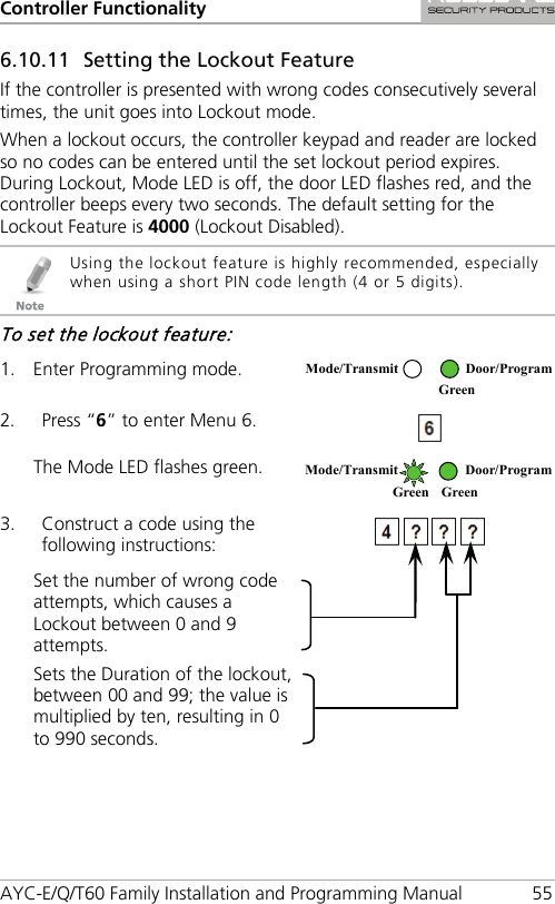 Controller Functionality AYC-E/Q/T60 Family Installation and Programming Manual 55 6.10.11 Setting the Lockout Feature If the controller is presented with wrong codes consecutively several times, the unit goes into Lockout mode. When a lockout occurs, the controller keypad and reader are locked so no codes can be entered until the set lockout period expires. During Lockout, Mode LED is off, the door LED flashes red, and the controller beeps every two seconds. The default setting for the Lockout Feature is 4000 (Lockout Disabled).  Using the lockout feature is highly recommended, especially when using a short PIN code length (4 or 5 digits). To set the lockout feature: 1. Enter Programming mode.  2. Press “6” to enter Menu 6.  The Mode LED flashes green.  3. Construct a code using the following instructions:  Set the number of wrong code attempts, which causes a Lockout between 0 and 9 attempts. Sets the Duration of the lockout, between 00 and 99; the value is multiplied by ten, resulting in 0 to 990 seconds.  Mode/Transmit Door/Program  Green  Mode/Transmit Door/Program Green Green 