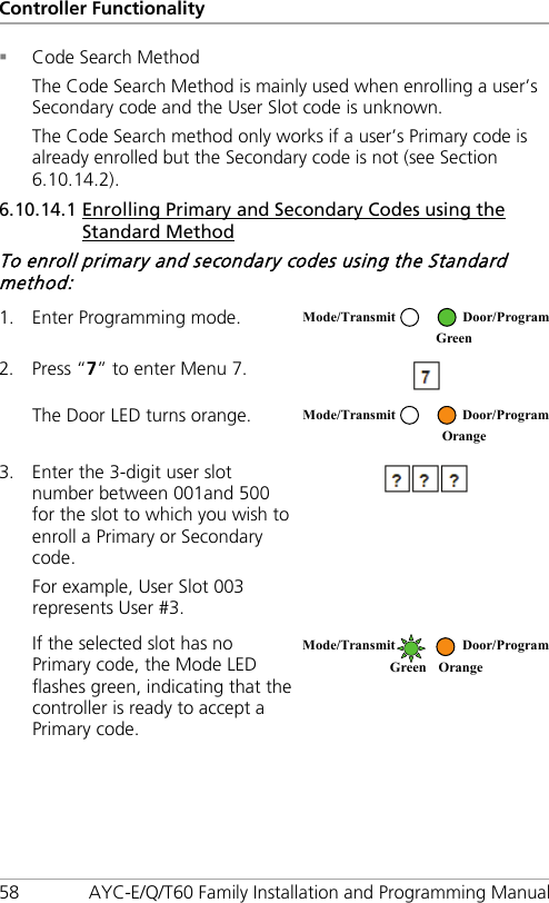 Controller Functionality 58 AYC-E/Q/T60 Family Installation and Programming Manual  Code Search Method The Code Search Method is mainly used when enrolling a user’s Secondary code and the User Slot code is unknown. The Code Search method only works if a user’s Primary code is already enrolled but the Secondary code is not (see Section  6.10.14.2). 6.10.14.1 Enrolling Primary and Secondary Codes using the Standard Method To enroll primary and secondary codes using the Standard method: 1. Enter Programming mode.  2. Press “7” to enter Menu 7.  The Door LED turns orange.  3. Enter the 3-digit user slot number between 001and 500 for the slot to which you wish to enroll a Primary or Secondary code. For example, User Slot 003 represents User #3.  If the selected slot has no Primary code, the Mode LED flashes green, indicating that the controller is ready to accept a Primary code.  Mode/Transmit Door/Program  Green  Mode/Transmit Door/Program  Orange Mode/Transmit Door/Program Green Orange  