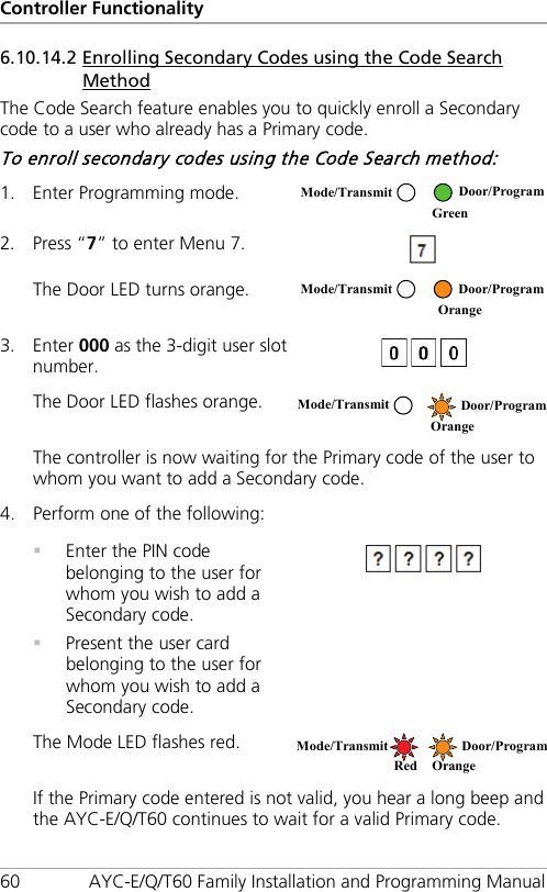 Controller Functionality 60 AYC-E/Q/T60 Family Installation and Programming Manual 6.10.14.2 Enrolling Secondary Codes using the Code Search Method The Code Search feature enables you to quickly enroll a Secondary code to a user who already has a Primary code. To enroll secondary codes using the Code Search method: 1. Enter Programming mode.  2. Press “7” to enter Menu 7.  The Door LED turns orange.  3. Enter 000 as the 3-digit user slot number.  The Door LED flashes orange.  The controller is now waiting for the Primary code of the user to whom you want to add a Secondary code. 4. Perform one of the following:    Enter the PIN code belonging to the user for whom you wish to add a Secondary code.  Present the user card belonging to the user for whom you wish to add a Secondary code.  The Mode LED flashes red.  If the Primary code entered is not valid, you hear a long beep and the AYC-E/Q/T60 continues to wait for a valid Primary code. Mode/Transmit Door/Program  Green  Mode/Transmit Door/Program  Orange Mode/Transmit Door/Program  Orange Mode/Transmit Door/Program Red Orange 