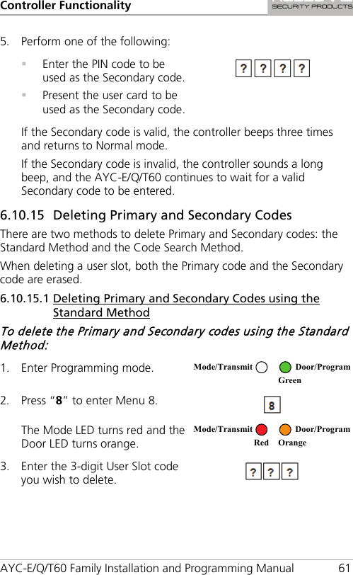 Controller Functionality AYC-E/Q/T60 Family Installation and Programming Manual 61 5. Perform one of the following:    Enter the PIN code to be used as the Secondary code.  Present the user card to be used as the Secondary code.  If the Secondary code is valid, the controller beeps three times and returns to Normal mode. If the Secondary code is invalid, the controller sounds a long beep, and the AYC-E/Q/T60 continues to wait for a valid Secondary code to be entered. 6.10.15 59BDeleting Primary and Secondary Codes There are two methods to delete Primary and Secondary codes: the Standard Method and the Code Search Method. When deleting a user slot, both the Primary code and the Secondary code are erased. 6.10.15.1 86BDeleting Primary and Secondary Codes using the Standard Method To delete the Primary and Secondary codes using the Standard Method: 1. Enter Programming mode.  2. Press “8” to enter Menu 8.  The Mode LED turns red and the Door LED turns orange.  3. Enter the 3-digit User Slot code you wish to delete.  Mode/Transmit Door/Program  Green  Mode/Transmit Door/Program     Red Orange 