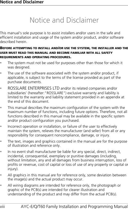 Notice and Disclaimer viii AYC-E/Q/T60 Family Installation and Programming Manual Notice and Disclaimer This manual’s sole purpose is to assist installers and/or users in the safe and efficient installation and usage of the system and/or product, and/or software described herein. BEFORE ATTEMPTING TO INSTALL AND/OR USE THE SYSTEM, THE INSTALLER AND THE USER MUST READ THIS MANUAL AND BECOME FAMILIAR WITH ALL SAFETY REQUIREMENTS AND OPERATING PROCEDURES.  The system must not be used for purposes other than those for which it was designed.  The use of the software associated with the system and/or product, if applicable, is subject to the terms of the license provided as part of the purchase documents.  ROSSLARE ENTERPRISES LTD and/or its related companies and/or subsidiaries’ (hereafter:&quot;ROSSLARE&quot;) exclusive warranty and liability is limited to the warranty and liability statement provided in an appendix at the end of this document.  This manual describes the maximum configuration of the system with the maximum number of functions, including future options. Therefore, not all functions described in this manual may be available in the specific system and/or product configuration you purchased.  Incorrect operation or installation, or failure of the user to effectively maintain the system, relieves the manufacturer (and seller) from all or any responsibility for consequent noncompliance, damage, or injury.  The text, images and graphics contained in the manual are for the purpose of illustration and reference only.  In no event shall manufacturer be liable for any special, direct, indirect, incidental, consequential, exemplary or punitive damages (including, without limitation, any and all damages from business interruption, loss of profits or revenue, cost of capital or loss of use of any property or capital or injury).  All graphics in this manual are for reference only, some deviation between the image(s) and the actual product may occur.  All wiring diagrams are intended for reference only, the photograph or graphic of the PCB(s) are intended for clearer illustration and understanding of the product and may differ from the actual PCB(s).