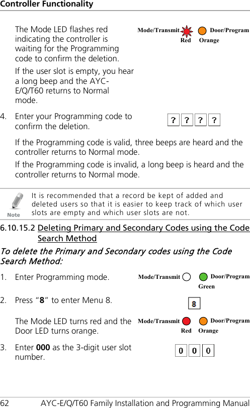 Controller Functionality 62 AYC-E/Q/T60 Family Installation and Programming Manual The Mode LED flashes red indicating the controller is waiting for the Programming code to confirm the deletion. If the user slot is empty, you hear a long beep and the AYC-E/Q/T60 returns to Normal mode.  4. Enter your Programming code to confirm the deletion.  If the Programming code is valid, three beeps are heard and the controller returns to Normal mode. If the Programming code is invalid, a long beep is heard and the controller returns to Normal mode.   It is recommended that a record be kept of added and deleted users so that it is easier to keep track of which user slots are empty and which user slots are not. 6.10.15.2 Deleting Primary and Secondary Codes using the Code Search Method To delete the Primary and Secondary codes using the Code Search Method: 1. Enter Programming mode.  2. Press “8” to enter Menu 8.  The Mode LED turns red and the Door LED turns orange.  3. Enter 000 as the 3-digit user slot number.   Mode/Transmit Door/Program   Red Orange Mode/Transmit Door/Program  Green  Mode/Transmit Door/Program     Red Orange 