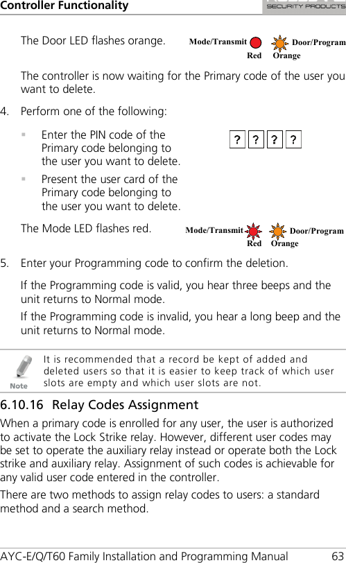 Controller Functionality AYC-E/Q/T60 Family Installation and Programming Manual 63 The Door LED flashes orange.  The controller is now waiting for the Primary code of the user you want to delete. 4. Perform one of the following:   Enter the PIN code of the Primary code belonging to the user you want to delete.  Present the user card of the Primary code belonging to the user you want to delete.  The Mode LED flashes red.  5. Enter your Programming code to confirm the deletion. If the Programming code is valid, you hear three beeps and the unit returns to Normal mode. If the Programming code is invalid, you hear a long beep and the unit returns to Normal mode.   It is recommended that a record be kept of added and deleted users so that it is easier to keep track of which user slots are empty and which user slots are not. 6.10.16 Relay Codes Assignment When a primary code is enrolled for any user, the user is authorized to activate the Lock Strike relay. However, different user codes may be set to operate the auxiliary relay instead or operate both the Lock strike and auxiliary relay. Assignment of such codes is achievable for any valid user code entered in the controller. There are two methods to assign relay codes to users: a standard method and a search method. Mode/Transmit Door/Program    Red Orange Mode/Transmit Door/Program Red Orange 