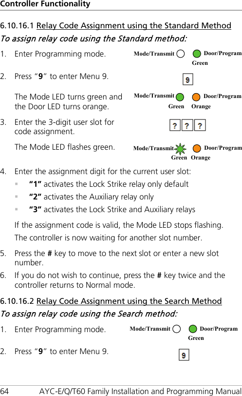Controller Functionality 64 AYC-E/Q/T60 Family Installation and Programming Manual 6.10.16.1 Relay Code Assignment using the Standard Method To assign relay code using the Standard method: 1. Enter Programming mode.  2. Press “9” to enter Menu 9.  The Mode LED turns green and the Door LED turns orange.  3. Enter the 3-digit user slot for code assignment.  The Mode LED flashes green.  4. Enter the assignment digit for the current user slot:  “1” activates the Lock Strike relay only default  “2” activates the Auxiliary relay only  “3” activates the Lock Strike and Auxiliary relays If the assignment code is valid, the Mode LED stops flashing. The controller is now waiting for another slot number. 5. Press the # key to move to the next slot or enter a new slot number. 6. If you do not wish to continue, press the # key twice and the controller returns to Normal mode. 6.10.16.2 Relay Code Assignment using the Search Method To assign relay code using the Search method: 1. Enter Programming mode.  2. Press “9” to enter Menu 9.  Mode/Transmit Door/Program  Green  Mode/Transmit  Door/Program  Green Orange Mode/Transmit  Door/Program  Green Orange Mode/Transmit Door/Program  Green 