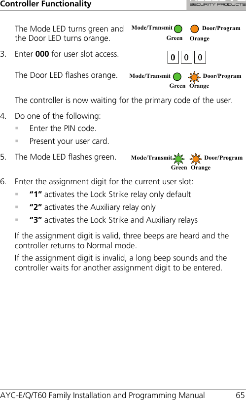 Controller Functionality AYC-E/Q/T60 Family Installation and Programming Manual 65 The Mode LED turns green and the Door LED turns orange.  3. Enter 000 for user slot access.  The Door LED flashes orange.  The controller is now waiting for the primary code of the user. 4. Do one of the following:  Enter the PIN code.  Present your user card. 5. The Mode LED flashes green.  6. Enter the assignment digit for the current user slot:  “1” activates the Lock Strike relay only default  “2” activates the Auxiliary relay only  “3” activates the Lock Strike and Auxiliary relays If the assignment digit is valid, three beeps are heard and the controller returns to Normal mode. If the assignment digit is invalid, a long beep sounds and the controller waits for another assignment digit to be entered.  Mode/Transmit  Door/Program  Green Orange Mode/Transmit  Door/Program  Green Orange Mode/Transmit  Door/Program  Green Orange 