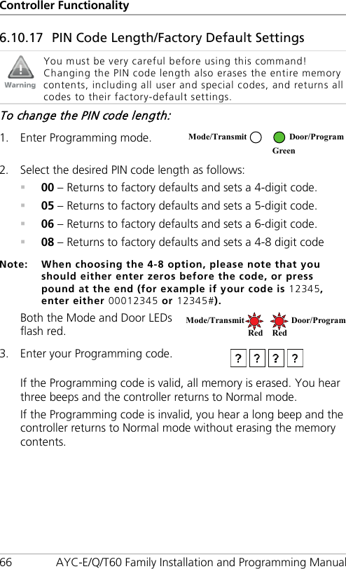 Controller Functionality 66 AYC-E/Q/T60 Family Installation and Programming Manual 6.10.17 PIN Code Length/Factory Default Settings  You must be very careful before using this command! Changing the PIN code length also erases the entire memory contents, including all user and special codes, and returns all codes to their factory-default settings. To change the PIN code length: 1. Enter Programming mode.  2. Select the desired PIN code length as follows:  00 – Returns to factory defaults and sets a 4-digit code.  05 – Returns to factory defaults and sets a 5-digit code.  06 – Returns to factory defaults and sets a 6-digit code.  08 – Returns to factory defaults and sets a 4-8 digit code Note: When choosing the 4-8 option, please note that you should either enter zeros before the code, or press pound at the end (for example if your code is 12345, enter either 00012345 or 12345#). Both the Mode and Door LEDs flash red.  3. Enter your Programming code.  If the Programming code is valid, all memory is erased. You hear three beeps and the controller returns to Normal mode. If the Programming code is invalid, you hear a long beep and the controller returns to Normal mode without erasing the memory contents. Mode/Transmit Door/Program  Green Mode/Transmit Door/Program Red Red 