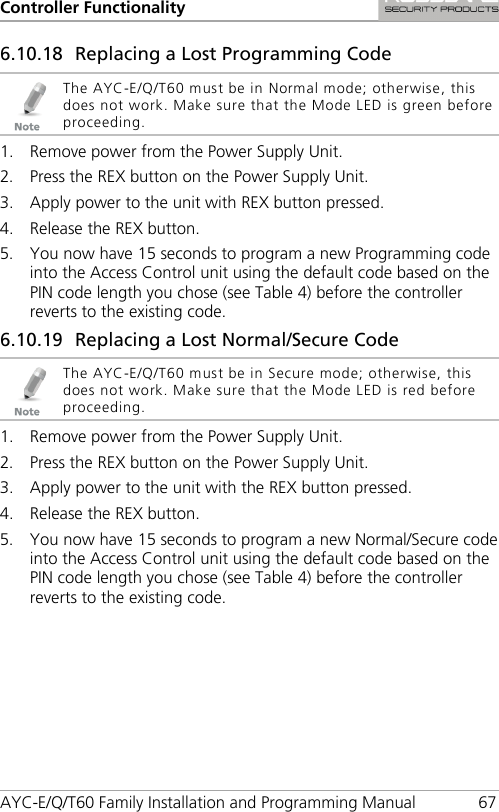 Controller Functionality AYC-E/Q/T60 Family Installation and Programming Manual 67 6.10.18 Replacing a Lost Programming Code  The AYC-E/Q/T60 must be in Normal mode; otherwise, this does not work. Make sure that the Mode LED is green before proceeding. 1. Remove power from the Power Supply Unit. 2. Press the REX button on the Power Supply Unit. 3. Apply power to the unit with REX button pressed. 4. Release the REX button. 5. You now have 15 seconds to program a new Programming code into the Access Control unit using the default code based on the PIN code length you chose (see Table 4) before the controller reverts to the existing code. 6.10.19 Replacing a Lost Normal/Secure Code  The AYC-E/Q/T60 must be in Secure mode; otherwise, this does not work. Make sure that the Mode LED is red before proceeding. 1. Remove power from the Power Supply Unit. 2. Press the REX button on the Power Supply Unit. 3. Apply power to the unit with the REX button pressed. 4. Release the REX button. 5. You now have 15 seconds to program a new Normal/Secure code into the Access Control unit using the default code based on the PIN code length you chose (see Table 4) before the controller reverts to the existing code. 