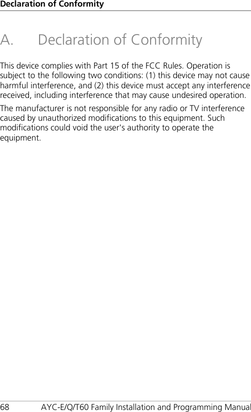 Declaration of Conformity 68 AYC-E/Q/T60 Family Installation and Programming Manual A. Declaration of Conformity  This device complies with Part 15 of the FCC Rules. Operation is subject to the following two conditions: (1) this device may not cause harmful interference, and (2) this device must accept any interference received, including interference that may cause undesired operation.  The manufacturer is not responsible for any radio or TV interference caused by unauthorized modifications to this equipment. Such modifications could void the user&apos;s authority to operate the equipment. 