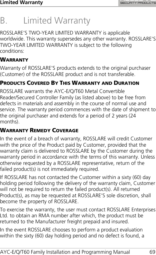 Limited Warranty AYC-E/Q/T60 Family Installation and Programming Manual 69 B. Limited Warranty ROSSLARE’S TWO-YEAR LIMITED WARRANTY is applicable worldwide. This warranty supersedes any other warranty. ROSSLARE&apos;S TWO-YEAR LIMITED WARRANTY is subject to the following conditions: WARRANTY Warranty of ROSSLARE&apos;S products extends to the original purchaser (Customer) of the ROSSLARE product and is not transferable. PRODUCTS COVERED BY THIS WARRANTY AND DURATION ROSSLARE warrants the AYC-E/Q/T60 Metal Convertible Reader/Secured Controller Family (as listed above) to be free from defects in materials and assembly in the course of normal use and service. The warranty period commences with the date of shipment to the original purchaser and extends for a period of 2 years (24 months). WARRANTY REMEDY COVERAGE In the event of a breach of warranty, ROSSLARE will credit Customer with the price of the Product paid by Customer, provided that the warranty claim is delivered to ROSSLARE by the Customer during the warranty period in accordance with the terms of this warranty. Unless otherwise requested by a ROSSLARE representative, return of the failed product(s) is not immediately required. If ROSSLARE has not contacted the Customer within a sixty (60) day holding period following the delivery of the warranty claim, Customer will not be required to return the failed product(s). All returned Product(s), as may be requested at ROSSLARE’S sole discretion, shall become the property of ROSSLARE. To exercise the warranty, the user must contact ROSSLARE Enterprises Ltd. to obtain an RMA number after which, the product must be returned to the Manufacturer freight prepaid and insured. In the event ROSSLARE chooses to perform a product evaluation within the sixty (60) day holding period and no defect is found, a 