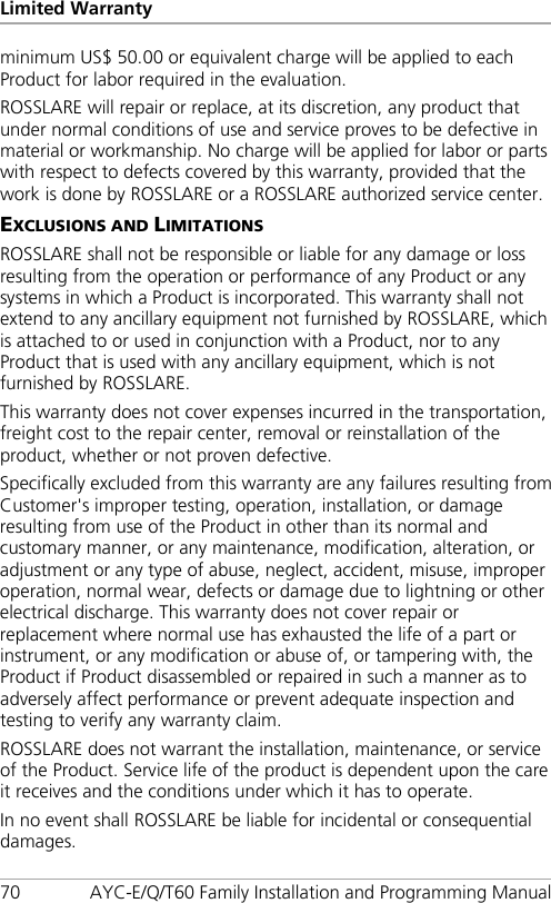 Limited Warranty 70 AYC-E/Q/T60 Family Installation and Programming Manual minimum US$ 50.00 or equivalent charge will be applied to each Product for labor required in the evaluation. ROSSLARE will repair or replace, at its discretion, any product that under normal conditions of use and service proves to be defective in material or workmanship. No charge will be applied for labor or parts with respect to defects covered by this warranty, provided that the work is done by ROSSLARE or a ROSSLARE authorized service center. EXCLUSIONS AND LIMITATIONS ROSSLARE shall not be responsible or liable for any damage or loss resulting from the operation or performance of any Product or any systems in which a Product is incorporated. This warranty shall not extend to any ancillary equipment not furnished by ROSSLARE, which is attached to or used in conjunction with a Product, nor to any Product that is used with any ancillary equipment, which is not furnished by ROSSLARE. This warranty does not cover expenses incurred in the transportation, freight cost to the repair center, removal or reinstallation of the product, whether or not proven defective. Specifically excluded from this warranty are any failures resulting from Customer&apos;s improper testing, operation, installation, or damage resulting from use of the Product in other than its normal and customary manner, or any maintenance, modification, alteration, or adjustment or any type of abuse, neglect, accident, misuse, improper operation, normal wear, defects or damage due to lightning or other electrical discharge. This warranty does not cover repair or replacement where normal use has exhausted the life of a part or instrument, or any modification or abuse of, or tampering with, the Product if Product disassembled or repaired in such a manner as to adversely affect performance or prevent adequate inspection and testing to verify any warranty claim. ROSSLARE does not warrant the installation, maintenance, or service of the Product. Service life of the product is dependent upon the care it receives and the conditions under which it has to operate. In no event shall ROSSLARE be liable for incidental or consequential damages. 