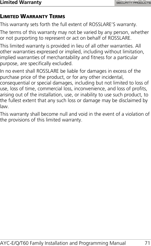 Limited Warranty AYC-E/Q/T60 Family Installation and Programming Manual 71 LIMITED WARRANTY TERMS This warranty sets forth the full extent of ROSSLARE’S warranty. The terms of this warranty may not be varied by any person, whether or not purporting to represent or act on behalf of ROSSLARE. This limited warranty is provided in lieu of all other warranties. All other warranties expressed or implied, including without limitation, implied warranties of merchantability and fitness for a particular purpose, are specifically excluded. In no event shall ROSSLARE be liable for damages in excess of the purchase price of the product, or for any other incidental, consequential or special damages, including but not limited to loss of use, loss of time, commercial loss, inconvenience, and loss of profits, arising out of the installation, use, or inability to use such product, to the fullest extent that any such loss or damage may be disclaimed by law. This warranty shall become null and void in the event of a violation of the provisions of this limited warranty. 