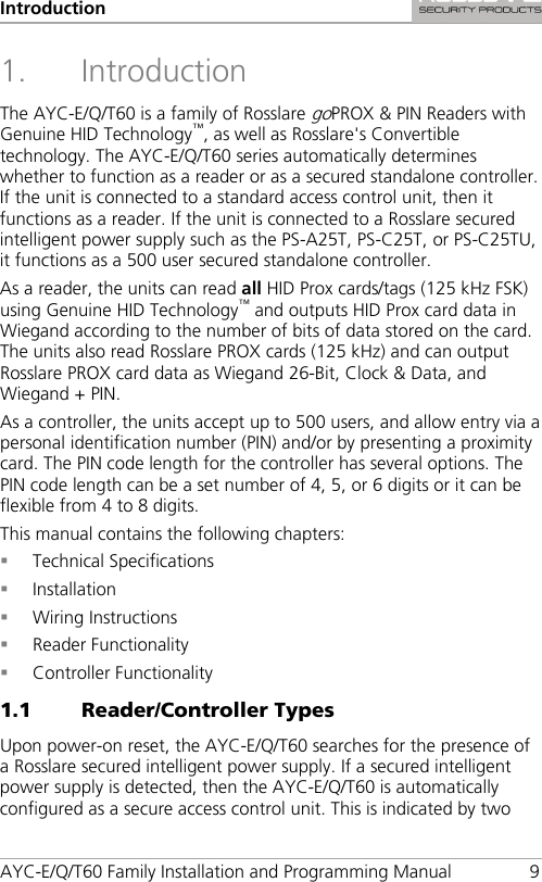 Introduction AYC-E/Q/T60 Family Installation and Programming Manual  9 1. Introduction The AYC-E/Q/T60 is a family of Rosslare goPROX &amp; PIN Readers with Genuine HID Technology™, as well as Rosslare&apos;s Convertible technology. The AYC-E/Q/T60 series automatically determines whether to function as a reader or as a secured standalone controller. If the unit is connected to a standard access control unit, then it functions as a reader. If the unit is connected to a Rosslare secured intelligent power supply such as the PS-A25T, PS-C25T, or PS-C25TU, it functions as a 500 user secured standalone controller. As a reader, the units can read all HID Prox cards/tags (125 kHz FSK) using Genuine HID Technology™ and outputs HID Prox card data in Wiegand according to the number of bits of data stored on the card. The units also read Rosslare PROX cards (125 kHz) and can output Rosslare PROX card data as Wiegand 26-Bit, Clock &amp; Data, and Wiegand + PIN. As a controller, the units accept up to 500 users, and allow entry via a personal identification number (PIN) and/or by presenting a proximity card. The PIN code length for the controller has several options. The PIN code length can be a set number of 4, 5, or 6 digits or it can be flexible from 4 to 8 digits. This manual contains the following chapters:  Technical Specifications  Installation  Wiring Instructions  Reader Functionality  Controller Functionality 1.1 Reader/Controller Types Upon power-on reset, the AYC-E/Q/T60 searches for the presence of a Rosslare secured intelligent power supply. If a secured intelligent power supply is detected, then the AYC-E/Q/T60 is automatically configured as a secure access control unit. This is indicated by two 